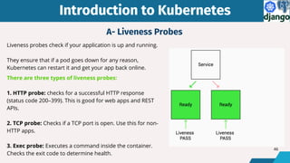 Liveness probes check if your application is up and running.
They ensure that if a pod goes down for any reason,
Kubernetes can restart it and get your app back online.
There are three types of liveness probes:
1. HTTP probe: checks for a successful HTTP response
(status code 200–399). This is good for web apps and REST
APIs.
2. TCP probe: Checks if a TCP port is open. Use this for non-
HTTP apps.
3. Exec probe: Executes a command inside the container.
Checks the exit code to determine health.
Introduction to Kubernetes
Introduction to Kubernetes
A- Liveness Probes
46
 