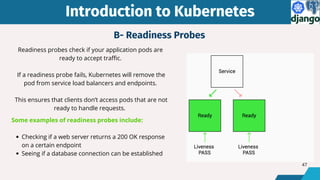 Introduction to Kubernetes
Introduction to Kubernetes
Readiness probes check if your application pods are
ready to accept traffic.
If a readiness probe fails, Kubernetes will remove the
pod from service load balancers and endpoints.
This ensures that clients don’t access pods that are not
ready to handle requests.
Some examples of readiness probes include:
Checking if a web server returns a 200 OK response
on a certain endpoint
Seeing if a database connection can be established
B- Readiness Probes
47
 