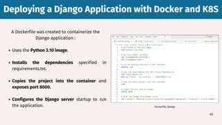 A Dockerfile was created to containerize the
Django application :
Uses the Python 3.10 image.
Installs the dependencies specified in
requirements.txt.
Copies the project into the container and
exposes port 8000.
Configures the Django server startup to run
the application.
Deploying a Django Application with Docker and K8S
Deploying a Django Application with Docker and K8S
49
Dockerfile_Django
 
