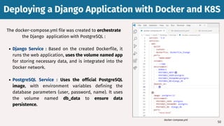 Deploying a Django Application with Docker and K8S
Deploying a Django Application with Docker and K8S
50
The docker-compose.yml file was created to orchestrate
the Django application with PostgreSQL :
Django Service : Based on the created Dockerfile, it
runs the web application, uses the volume named app
for storing necessary data, and is integrated into the
Docker network.
PostgreSQL Service : Uses the official PostgreSQL
image, with environment variables defining the
database parameters (user, password, name). It uses
the volume named db_data to ensure data
persistence.
docker-compose.yml
 