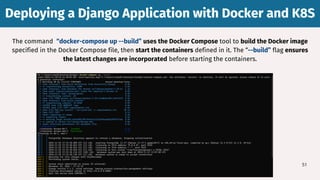 51
The command “docker-compose up --build” uses the Docker Compose tool to build the Docker image
specified in the Docker Compose file, then start the containers defined in it. The “--build” flag ensures
the latest changes are incorporated before starting the containers.
Deploying a Django Application with Docker and K8S
Deploying a Django Application with Docker and K8S
 