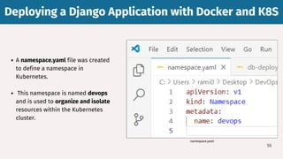 Deploying a Django Application with Docker and K8S
Deploying a Django Application with Docker and K8S
55
A namespace.yaml file was created
to define a namespace in
Kubernetes.
This namespace is named devops
and is used to organize and isolate
resources within the Kubernetes
cluster.
namespace.yaml
 