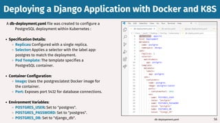 56
A db-deployment.yaml file was created to configure a
PostgreSQL deployment within Kubernetes :
Specification Details:
Replicas: Configured with a single replica.
Selector: Applies a selector with the label app:
postgres to match the deployment.
Pod Template: The template specifies a
PostgreSQL container.
Container Configuration:
Image: Uses the postgres:latest Docker image for
the container.
Port: Exposes port 5432 for database connections.
Environment Variables:
POSTGRES_USER: Set to "postgres".
POSTGRES_PASSWORD: Set to "postgres".
POSTGRES_DB: Set to "django_db".
Deploying a Django Application with Docker and K8S
Deploying a Django Application with Docker and K8S
db-deployement.yaml
 