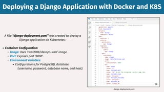 A File “django-deployment.yaml” was created to deploy a
Django application on Kubernetes :
Container Configuration:
Image: Uses ‘rami2708/devops-web’ image.
Port: Exposes port ‘8000’.
Environment Variables:
Configurations for PostgreSQL database
(username, password, database name, and host).
Deploying a Django Application with Docker and K8S
Deploying a Django Application with Docker and K8S
django-deployment.yaml
58
 