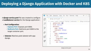 59
A django-service.yaml file was created to configure
a LoadBalancer service for the Django application :
Port Configuration:
Exposes Port: Exposes port 8000.
Redirects Port: Redirects port 8000 to the
target container port.
Selector: Matches pods labeled with app:
django.
Deploying a Django Application with Docker and K8S
Deploying a Django Application with Docker and K8S
django-service.yaml
 