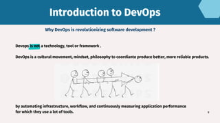 Introduction to DevOps
Introduction to DevOps
9
Why DevOps is revolutionizing software development ?
Devops is not a technology, tool or framework .
DevOps is a cultural movement, mindset, philosophy to coordiante produce better, more reliable products.
by automating infrastructure, workflow, and continuously measuring application performance
for which they use a lot of tools.
 