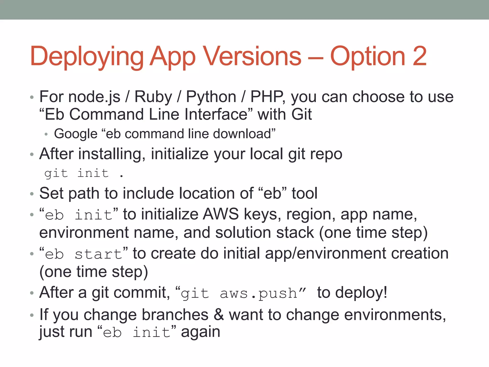 Deploying App Versions – Option 2 
• For node.js / Ruby / Python / PHP, you can choose to use 
“Eb Command Line Interface” with Git 
• Google “eb command line download” 
• After installing, initialize your local git repo 
git init . 
• Set path to include location of “eb” tool 
• “eb init” to initialize AWS keys, region, app name, 
environment name, and solution stack (one time step) 
• “eb start” to create do initial app/environment creation 
(one time step) 
• After a git commit, “git aws.push” to deploy! 
• If you change branches & want to change environments, 
just run “eb init” again 
 