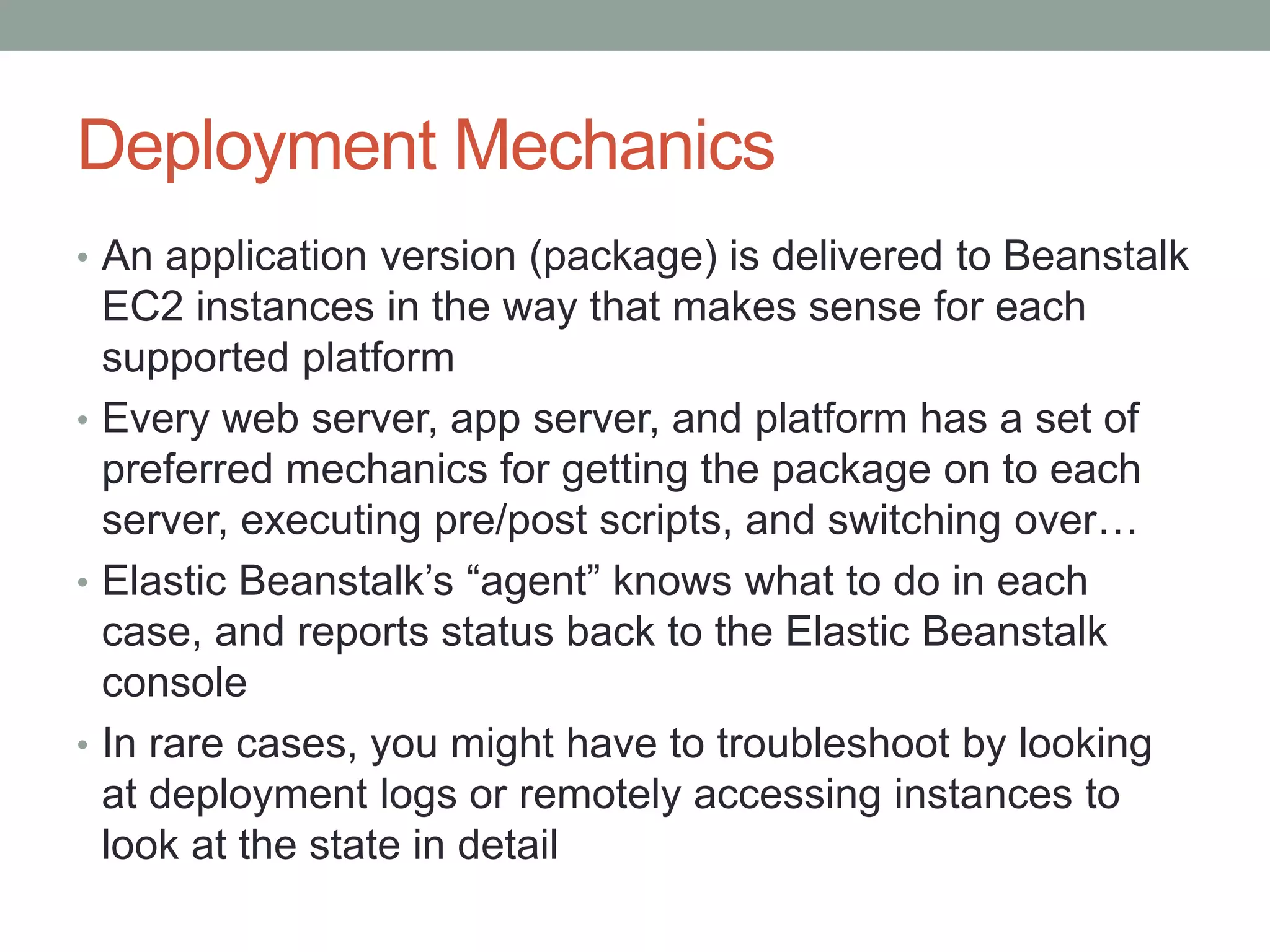 Deployment Mechanics 
• An application version (package) is delivered to Beanstalk 
EC2 instances in the way that makes sense for each 
supported platform 
• Every web server, app server, and platform has a set of 
preferred mechanics for getting the package on to each 
server, executing pre/post scripts, and switching over… 
• Elastic Beanstalk’s “agent” knows what to do in each 
case, and reports status back to the Elastic Beanstalk 
console 
• In rare cases, you might have to troubleshoot by looking 
at deployment logs or remotely accessing instances to 
look at the state in detail 
 