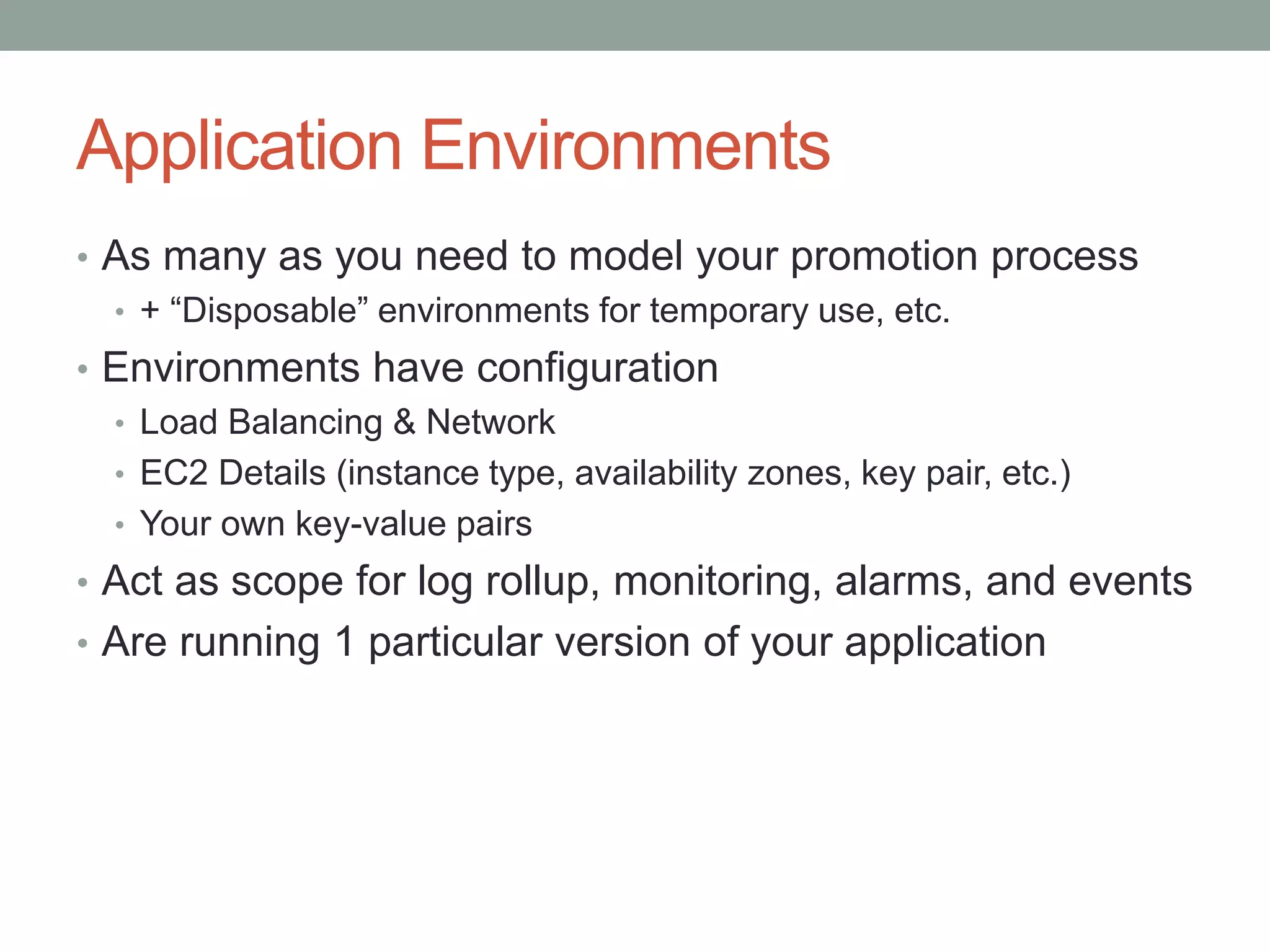 Application Environments 
• As many as you need to model your promotion process 
• + “Disposable” environments for temporary use, etc. 
• Environments have configuration 
• Load Balancing & Network 
• EC2 Details (instance type, availability zones, key pair, etc.) 
• Your own key-value pairs 
• Act as scope for log rollup, monitoring, alarms, and events 
• Are running 1 particular version of your application 
 