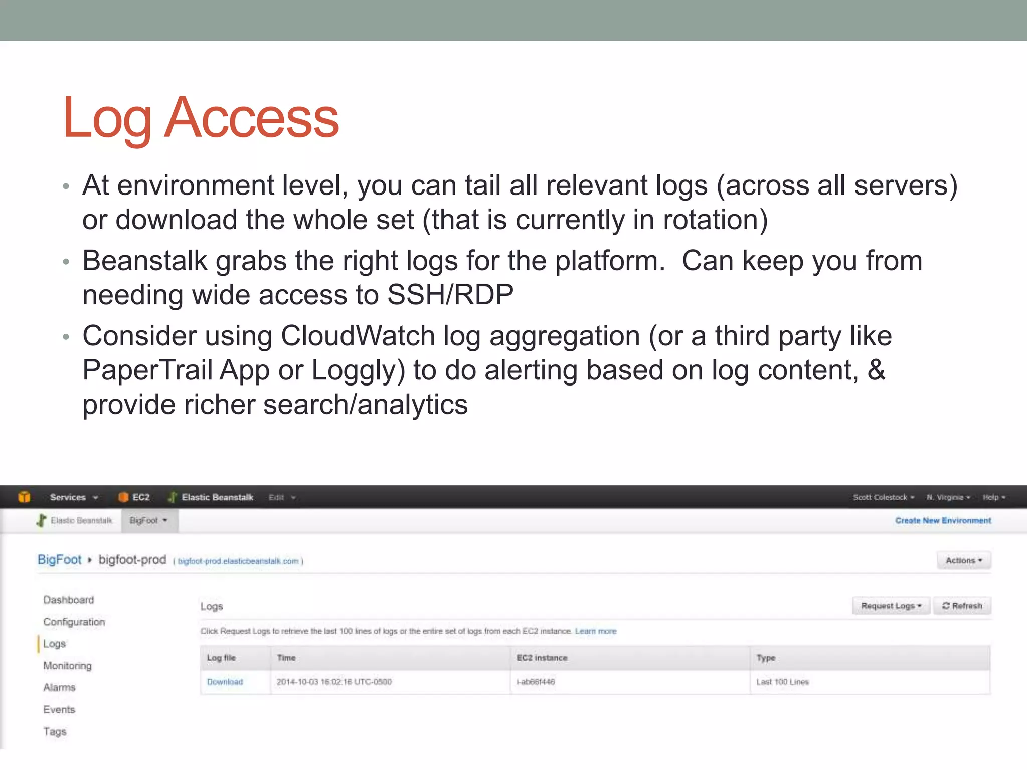 Log Access 
• At environment level, you can tail all relevant logs (across all servers) 
or download the whole set (that is currently in rotation) 
• Beanstalk grabs the right logs for the platform. Can keep you from 
needing wide access to SSH/RDP 
• Consider using CloudWatch log aggregation (or a third party like 
PaperTrail App or Loggly) to do alerting based on log content, & 
provide richer search/analytics 
 