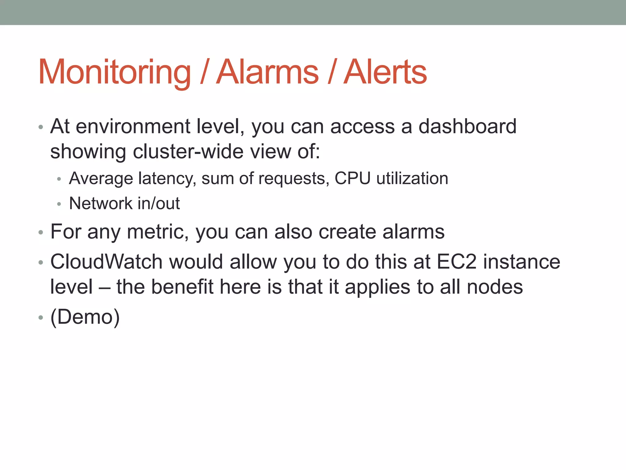 Monitoring / Alarms / Alerts 
• At environment level, you can access a dashboard 
showing cluster-wide view of: 
• Average latency, sum of requests, CPU utilization 
• Network in/out 
• For any metric, you can also create alarms 
• CloudWatch would allow you to do this at EC2 instance 
level – the benefit here is that it applies to all nodes 
• (Demo) 
 
