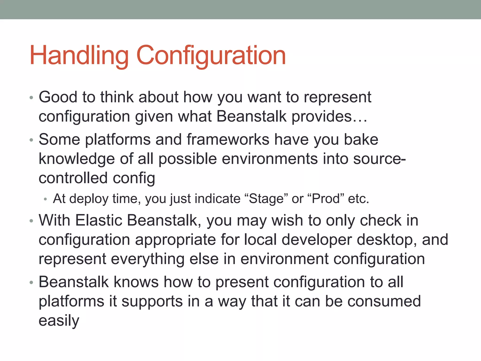 Handling Configuration 
• Good to think about how you want to represent 
configuration given what Beanstalk provides… 
• Some platforms and frameworks have you bake 
knowledge of all possible environments into source-controlled 
config 
• At deploy time, you just indicate “Stage” or “Prod” etc. 
• With Elastic Beanstalk, you may wish to only check in 
configuration appropriate for local developer desktop, and 
represent everything else in environment configuration 
• Beanstalk knows how to present configuration to all 
platforms it supports in a way that it can be consumed 
easily 
 