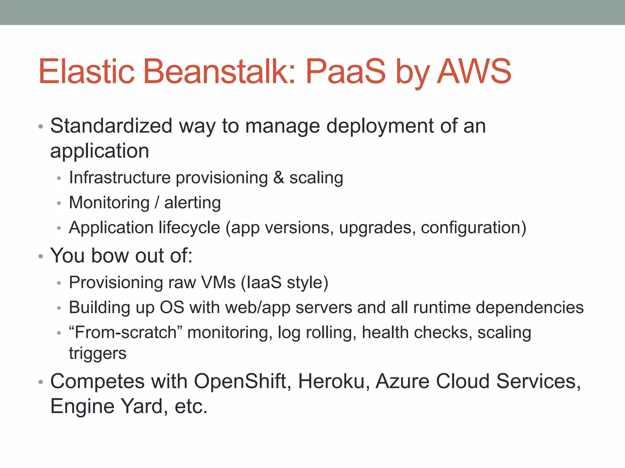 Elastic Beanstalk: PaaS by AWS 
• Standardized way to manage deployment of an 
application 
• Infrastructure provisioning & scaling 
• Monitoring / alerting 
• Application lifecycle (app versions, upgrades, configuration) 
• You bow out of: 
• Provisioning raw VMs (IaaS style) 
• Building up OS with web/app servers and all runtime dependencies 
• “From-scratch” monitoring, log rolling, health checks, scaling 
triggers 
• Competes with OpenShift, Heroku, Azure Cloud Services, 
Engine Yard, etc. 
 