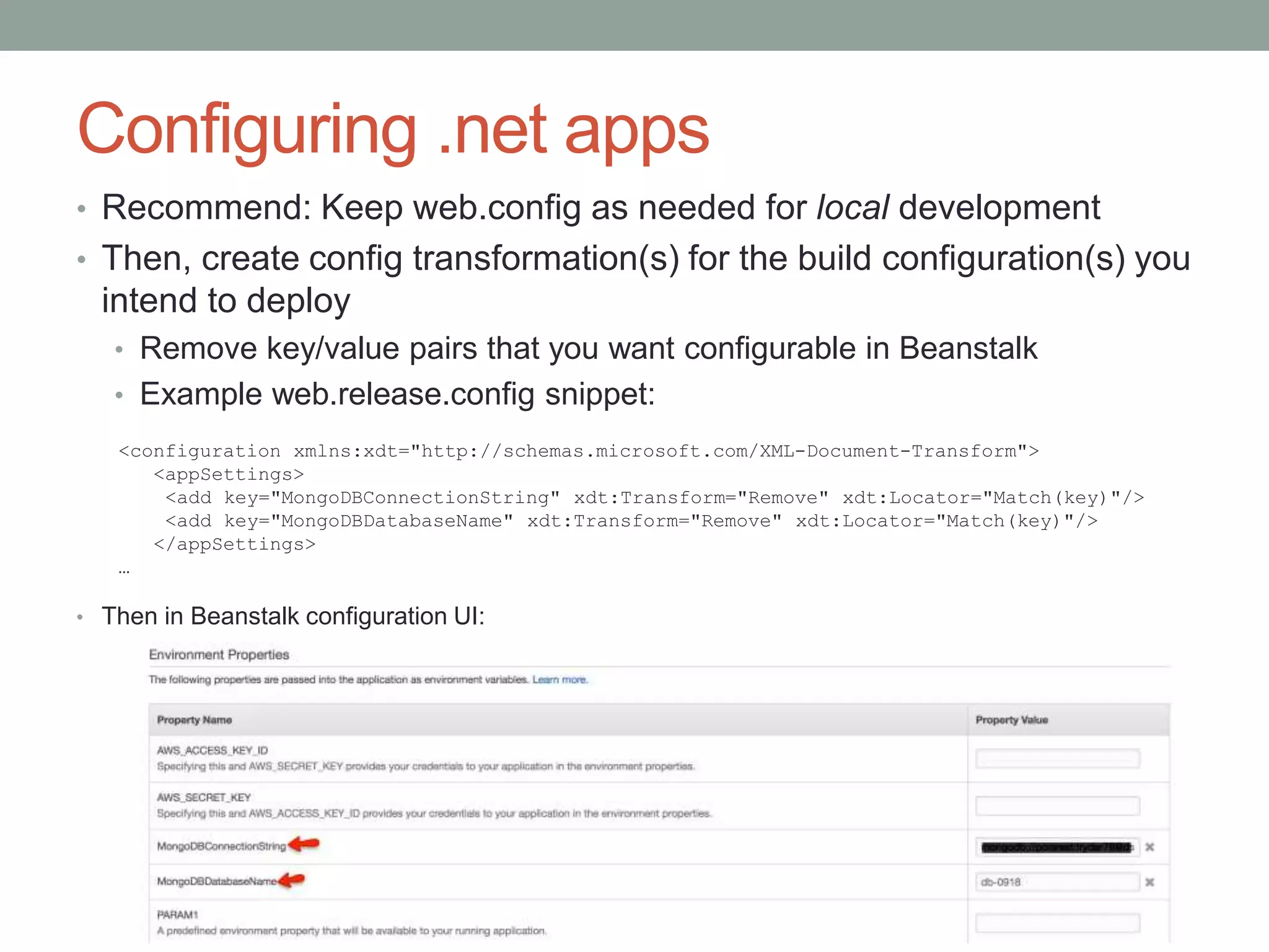 Configuring .net apps 
• Recommend: Keep web.config as needed for local development 
• Then, create config transformation(s) for the build configuration(s) you 
intend to deploy 
• Remove key/value pairs that you want configurable in Beanstalk 
• Example web.release.config snippet: 
<configuration xmlns:xdt="http://schemas.microsoft.com/XML-Document-Transform"> 
<appSettings> 
<add key="MongoDBConnectionString" xdt:Transform="Remove" xdt:Locator="Match(key)"/> 
<add key="MongoDBDatabaseName" xdt:Transform="Remove" xdt:Locator="Match(key)"/> 
</appSettings> 
… 
• Then in Beanstalk configuration UI: 
 