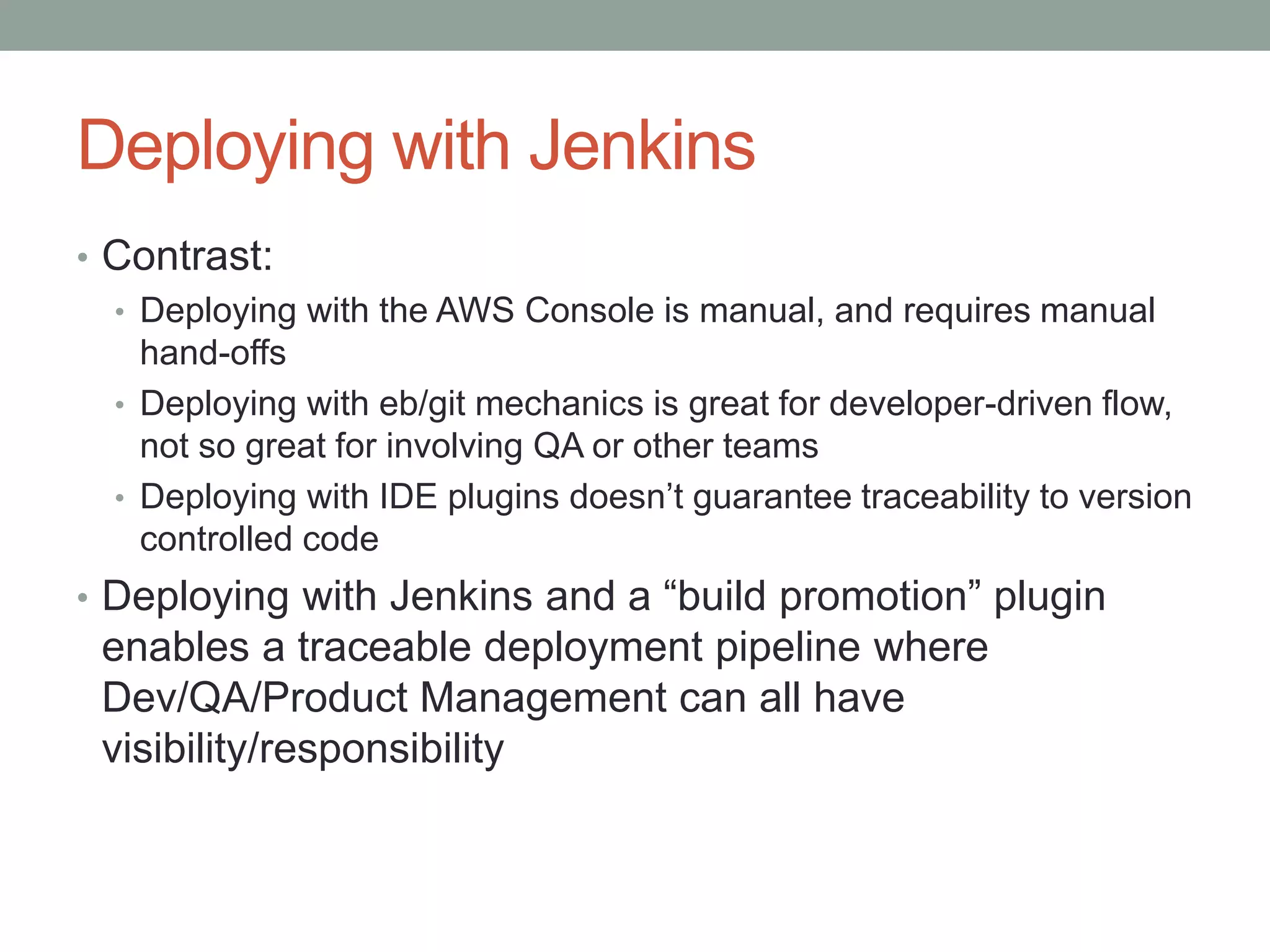 Deploying with Jenkins 
• Contrast: 
• Deploying with the AWS Console is manual, and requires manual 
hand-offs 
• Deploying with eb/git mechanics is great for developer-driven flow, 
not so great for involving QA or other teams 
• Deploying with IDE plugins doesn’t guarantee traceability to version 
controlled code 
• Deploying with Jenkins and a “build promotion” plugin 
enables a traceable deployment pipeline where 
Dev/QA/Product Management can all have 
visibility/responsibility 
 