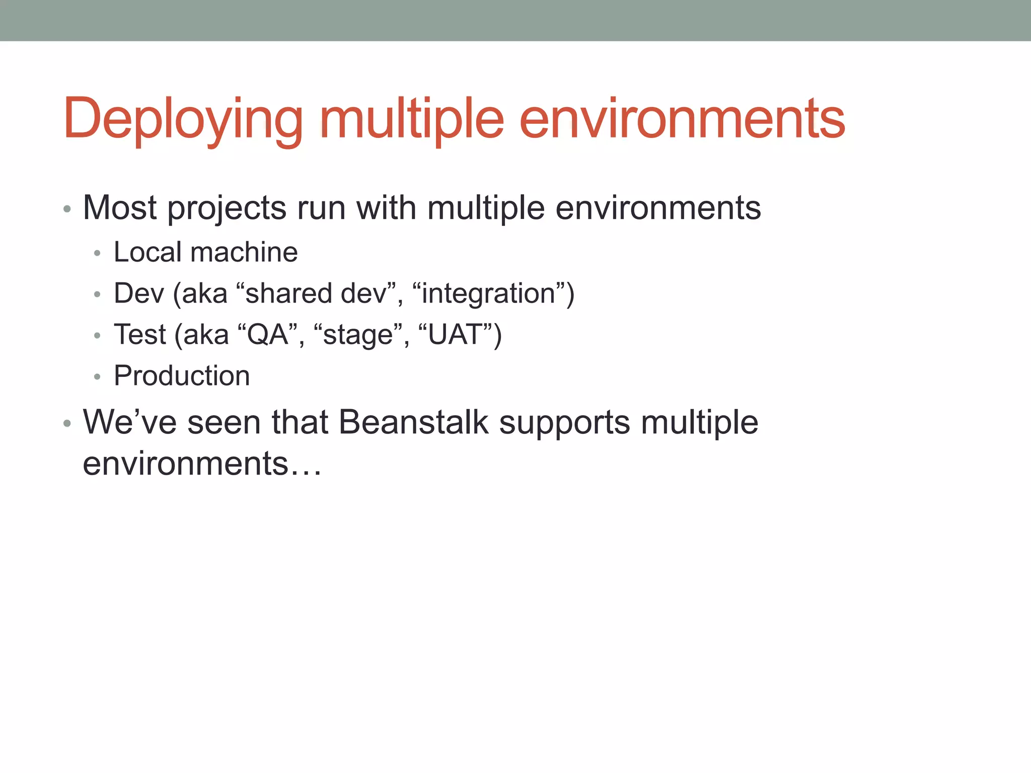 Deploying multiple environments 
• Most projects run with multiple environments 
• Local machine 
• Dev (aka “shared dev”, “integration”) 
• Test (aka “QA”, “stage”, “UAT”) 
• Production 
• We’ve seen that Beanstalk supports multiple 
environments… 
 