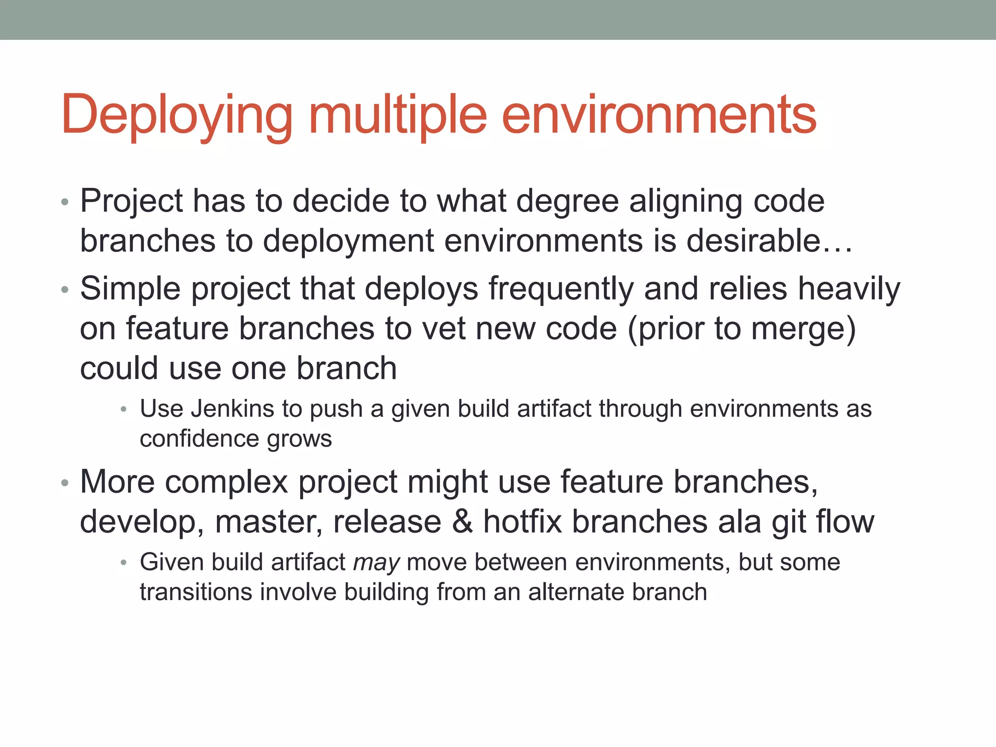 Deploying multiple environments 
• Project has to decide to what degree aligning code 
branches to deployment environments is desirable… 
• Simple project that deploys frequently and relies heavily 
on feature branches to vet new code (prior to merge) 
could use one branch 
• Use Jenkins to push a given build artifact through environments as 
confidence grows 
• More complex project might use feature branches, 
develop, master, release & hotfix branches ala git flow 
• Given build artifact may move between environments, but some 
transitions involve building from an alternate branch 
 
