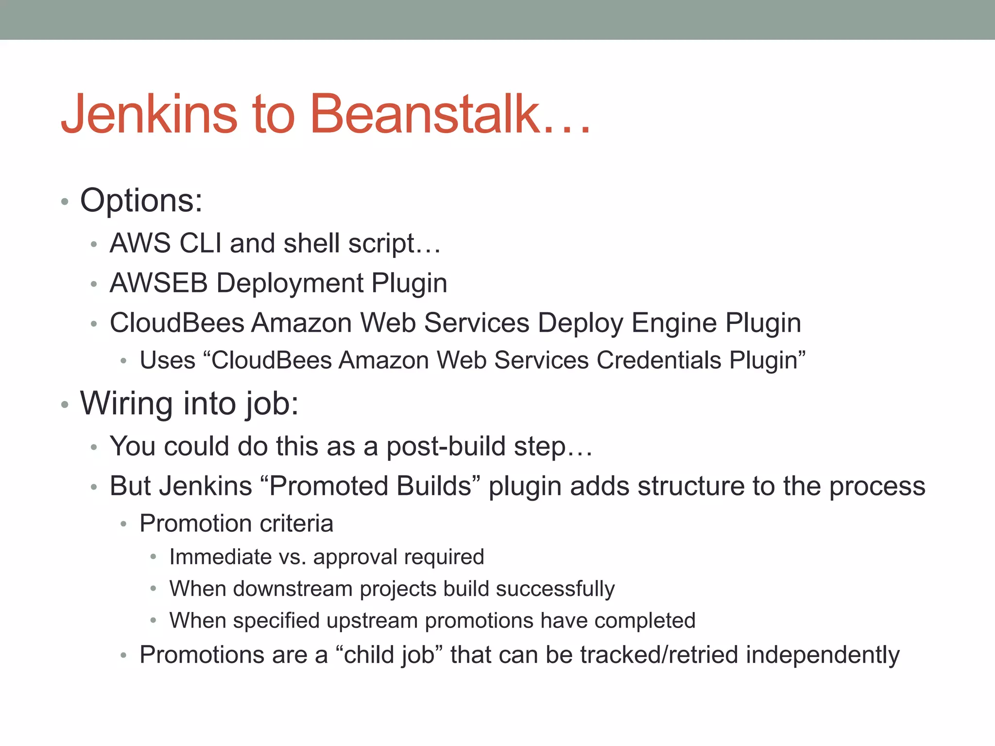 Jenkins to Beanstalk… 
• Options: 
• AWS CLI and shell script… 
• AWSEB Deployment Plugin 
• CloudBees Amazon Web Services Deploy Engine Plugin 
• Uses “CloudBees Amazon Web Services Credentials Plugin” 
• Wiring into job: 
• You could do this as a post-build step… 
• But Jenkins “Promoted Builds” plugin adds structure to the process 
• Promotion criteria 
• Immediate vs. approval required 
• When downstream projects build successfully 
• When specified upstream promotions have completed 
• Promotions are a “child job” that can be tracked/retried independently 
 