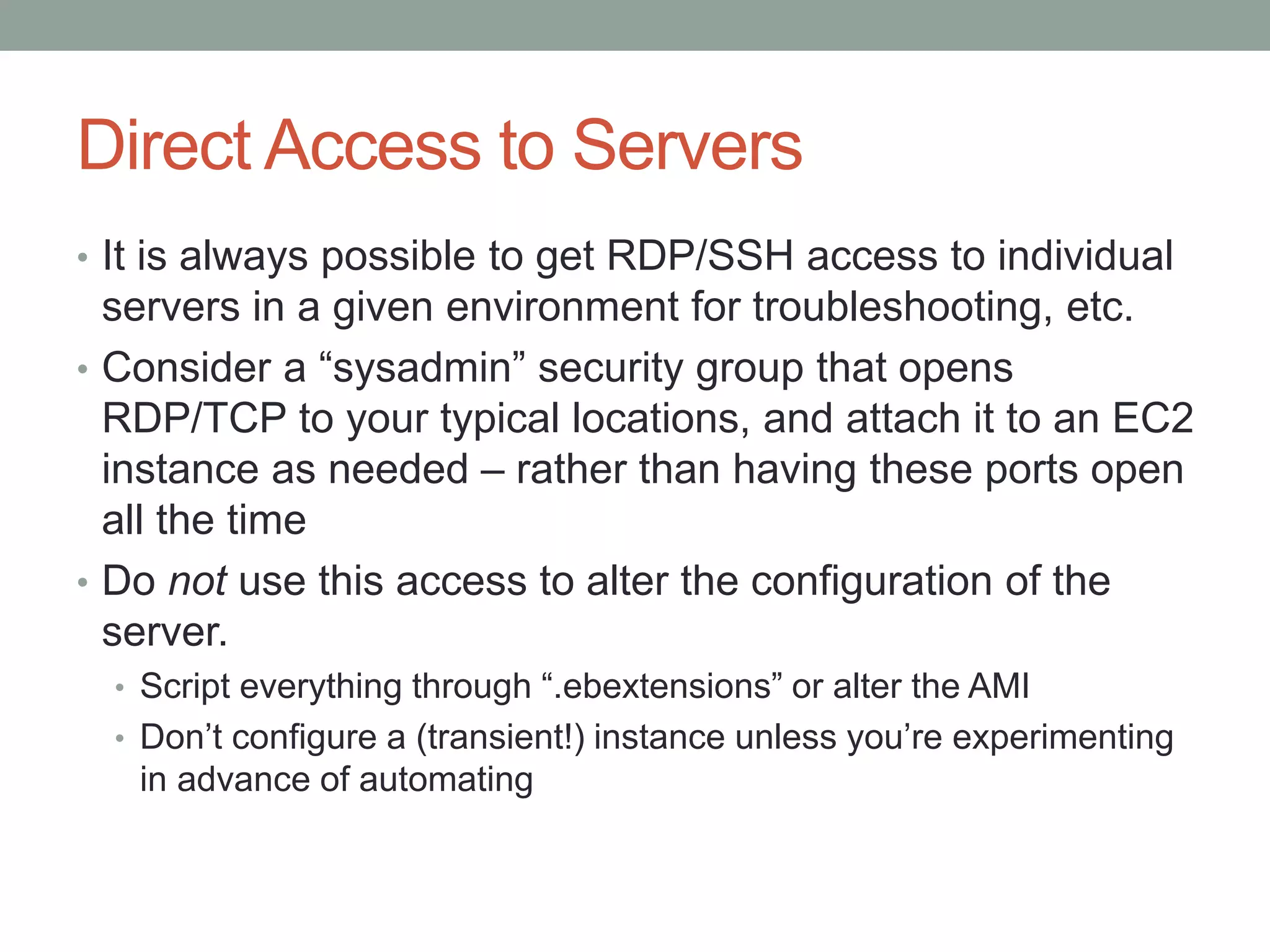 Direct Access to Servers 
• It is always possible to get RDP/SSH access to individual 
servers in a given environment for troubleshooting, etc. 
• Consider a “sysadmin” security group that opens 
RDP/TCP to your typical locations, and attach it to an EC2 
instance as needed – rather than having these ports open 
all the time 
• Do not use this access to alter the configuration of the 
server. 
• Script everything through “.ebextensions” or alter the AMI 
• Don’t configure a (transient!) instance unless you’re experimenting 
in advance of automating 
 