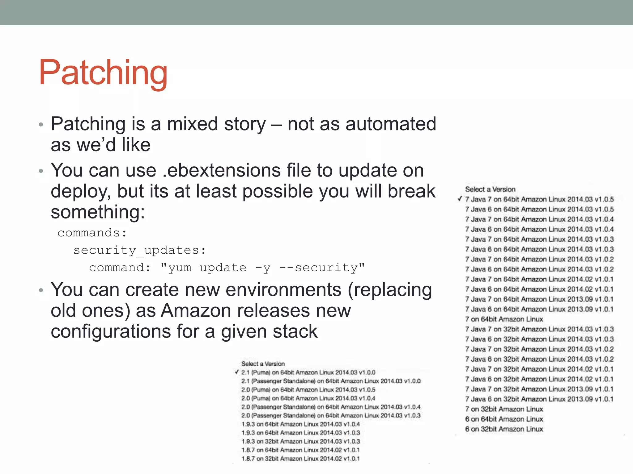 Patching 
• Patching is a mixed story – not as automated 
as we’d like 
• You can use .ebextensions file to update on 
deploy, but its at least possible you will break 
something: 
commands: 
security_updates: 
command: "yum update -y --security" 
• You can create new environments (replacing 
old ones) as Amazon releases new 
configurations for a given stack 
 