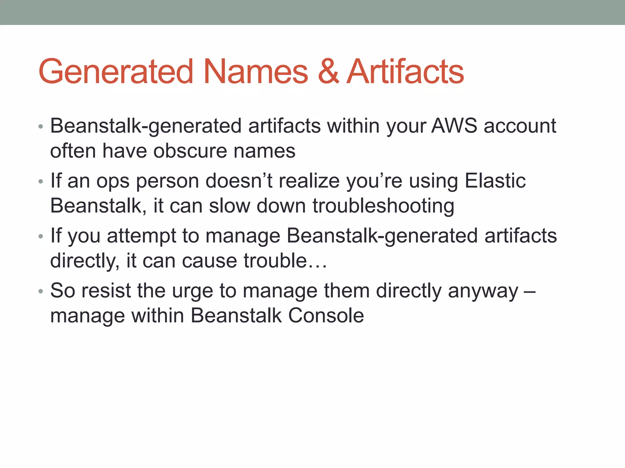 Generated Names & Artifacts 
• Beanstalk-generated artifacts within your AWS account 
often have obscure names 
• If an ops person doesn’t realize you’re using Elastic 
Beanstalk, it can slow down troubleshooting 
• If you attempt to manage Beanstalk-generated artifacts 
directly, it can cause trouble… 
• So resist the urge to manage them directly anyway – 
manage within Beanstalk Console 
 