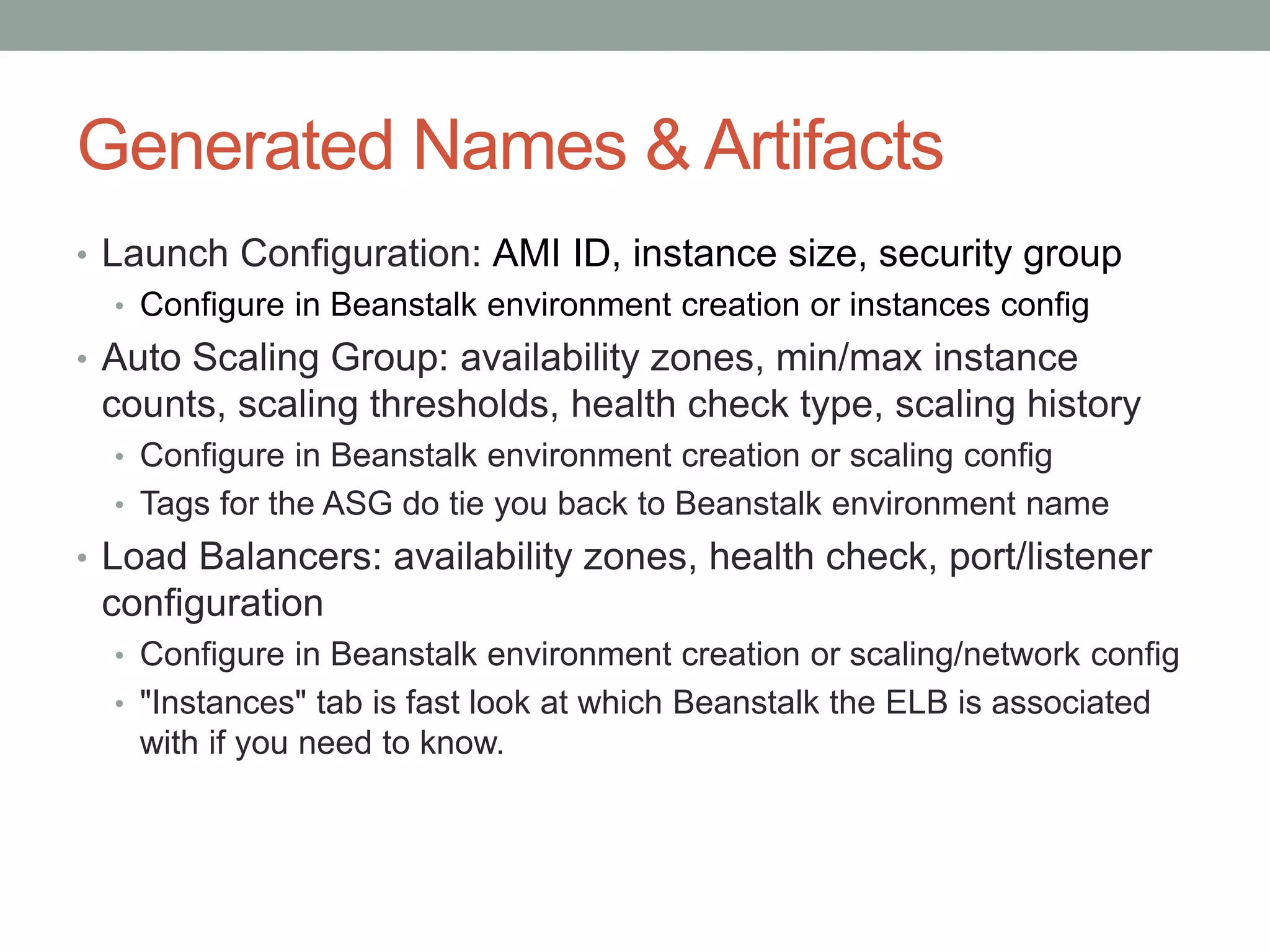 Generated Names & Artifacts 
• Launch Configuration: AMI ID, instance size, security group 
• Configure in Beanstalk environment creation or instances config 
• Auto Scaling Group: availability zones, min/max instance 
counts, scaling thresholds, health check type, scaling history 
• Configure in Beanstalk environment creation or scaling config 
• Tags for the ASG do tie you back to Beanstalk environment name 
• Load Balancers: availability zones, health check, port/listener 
configuration 
• Configure in Beanstalk environment creation or scaling/network config 
• "Instances" tab is fast look at which Beanstalk the ELB is associated 
with if you need to know. 
 