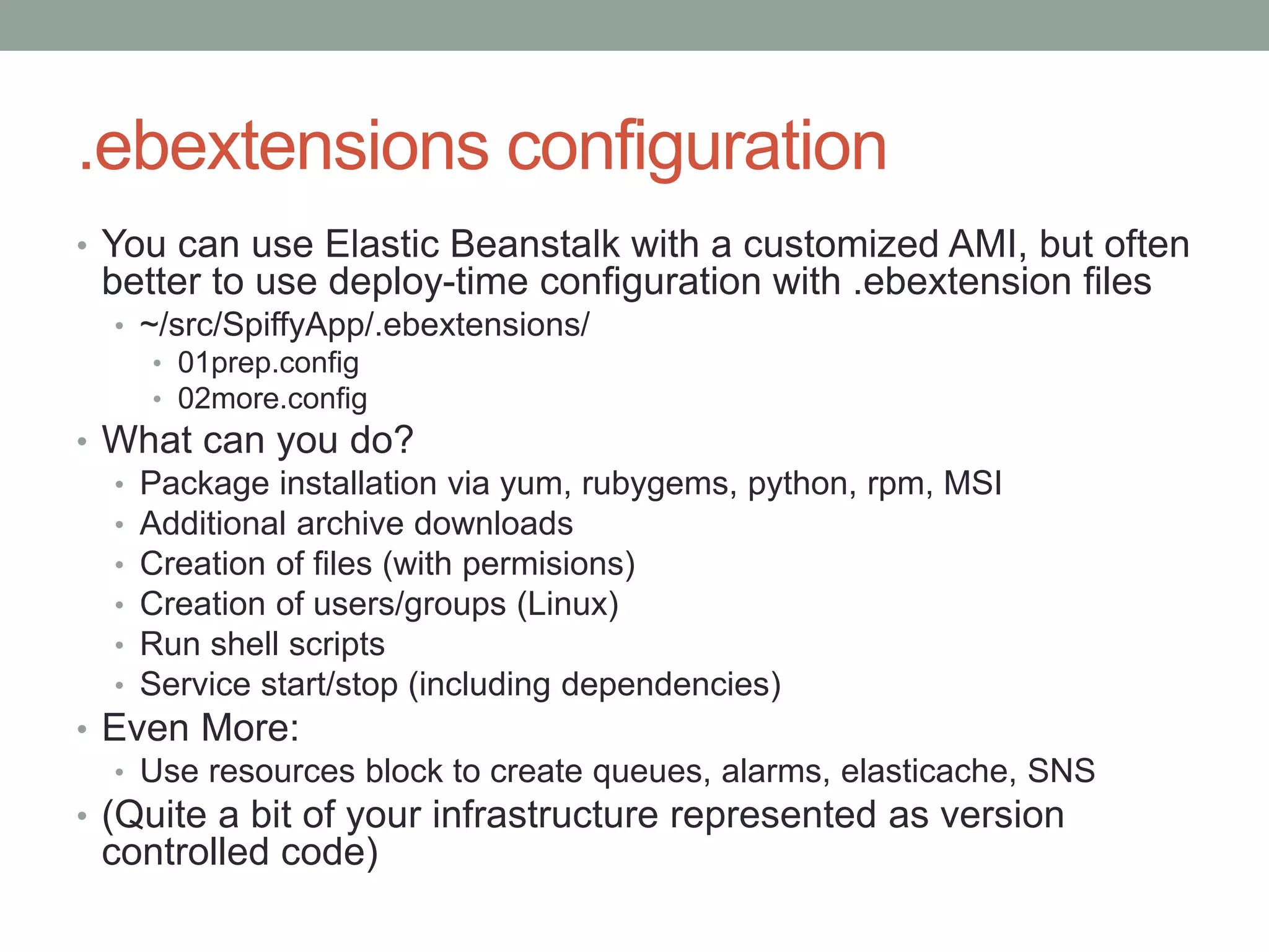 .ebextensions configuration 
• You can use Elastic Beanstalk with a customized AMI, but often 
better to use deploy-time configuration with .ebextension files 
• ~/src/SpiffyApp/.ebextensions/ 
• 01prep.config 
• 02more.config 
• What can you do? 
• Package installation via yum, rubygems, python, rpm, MSI 
• Additional archive downloads 
• Creation of files (with permisions) 
• Creation of users/groups (Linux) 
• Run shell scripts 
• Service start/stop (including dependencies) 
• Even More: 
• Use resources block to create queues, alarms, elasticache, SNS 
• (Quite a bit of your infrastructure represented as version 
controlled code) 
 