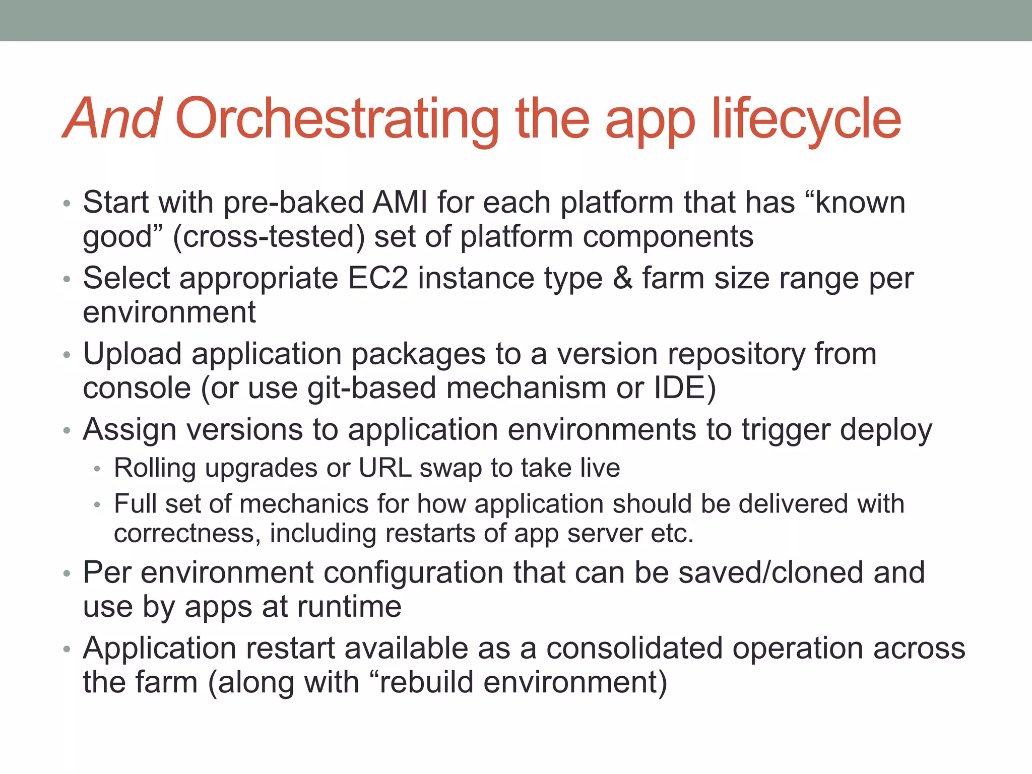 And Orchestrating the app lifecycle 
• Start with pre-baked AMI for each platform that has “known 
good” (cross-tested) set of platform components 
• Select appropriate EC2 instance type & farm size range per 
environment 
• Upload application packages to a version repository from 
console (or use git-based mechanism or IDE) 
• Assign versions to application environments to trigger deploy 
• Rolling upgrades or URL swap to take live 
• Full set of mechanics for how application should be delivered with 
correctness, including restarts of app server etc. 
• Per environment configuration that can be saved/cloned and 
use by apps at runtime 
• Application restart available as a consolidated operation across 
the farm (along with “rebuild environment) 
 