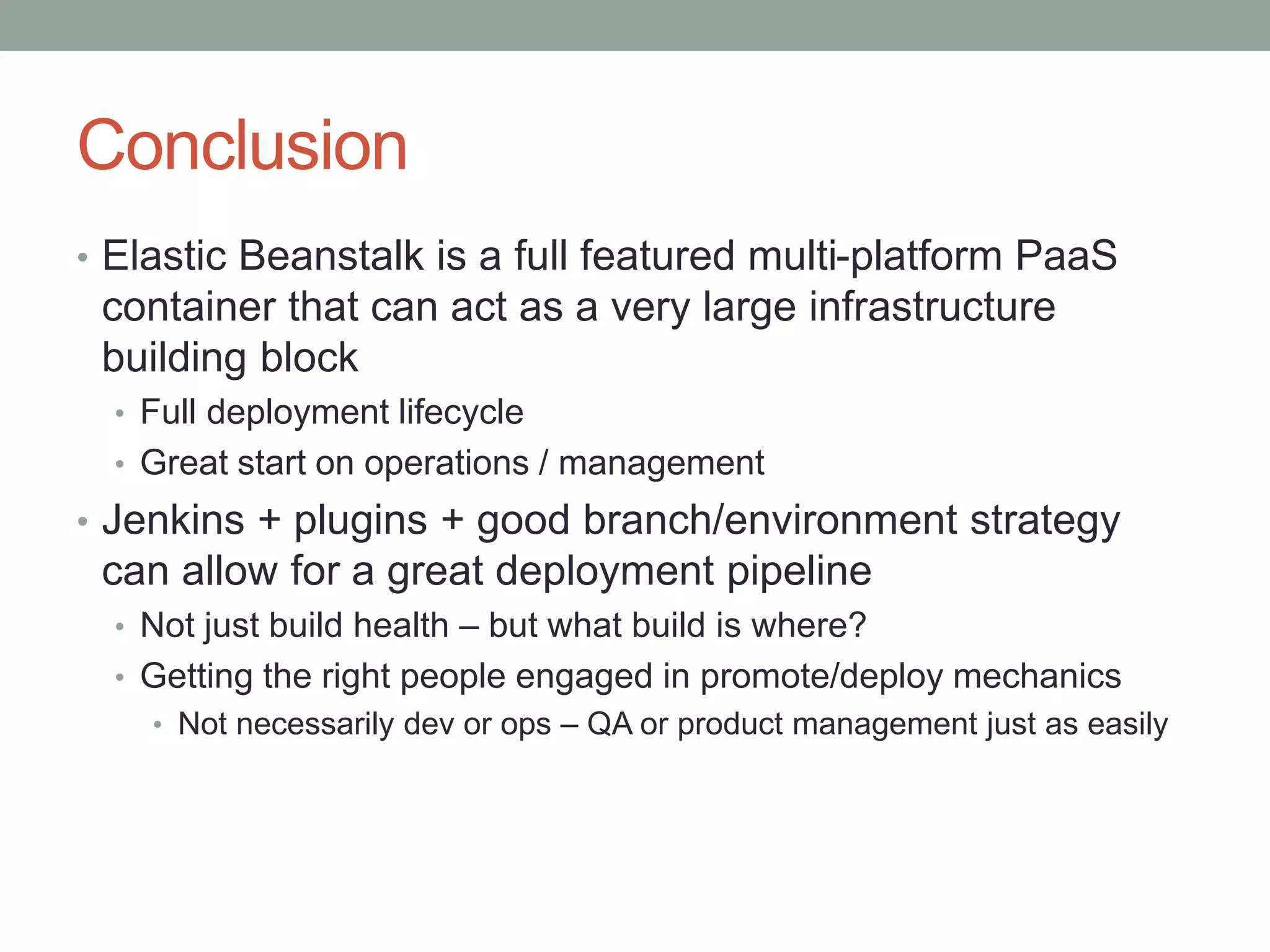 Conclusion 
• Elastic Beanstalk is a full featured multi-platform PaaS 
container that can act as a very large infrastructure 
building block 
• Full deployment lifecycle 
• Great start on operations / management 
• Jenkins + plugins + good branch/environment strategy 
can allow for a great deployment pipeline 
• Not just build health – but what build is where? 
• Getting the right people engaged in promote/deploy mechanics 
• Not necessarily dev or ops – QA or product management just as easily 
