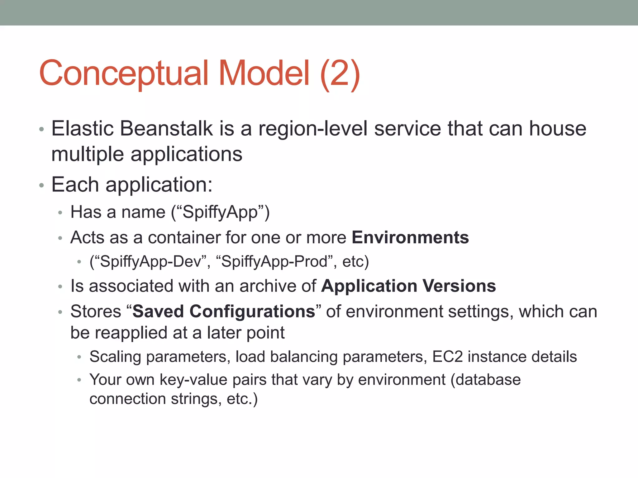Conceptual Model (2) 
• Elastic Beanstalk is a region-level service that can house 
multiple applications 
• Each application: 
• Has a name (“SpiffyApp”) 
• Acts as a container for one or more Environments 
• (“SpiffyApp-Dev”, “SpiffyApp-Prod”, etc) 
• Is associated with an archive of Application Versions 
• Stores “Saved Configurations” of environment settings, which can 
be reapplied at a later point 
• Scaling parameters, load balancing parameters, EC2 instance details 
• Your own key-value pairs that vary by environment (database 
connection strings, etc.) 
 
