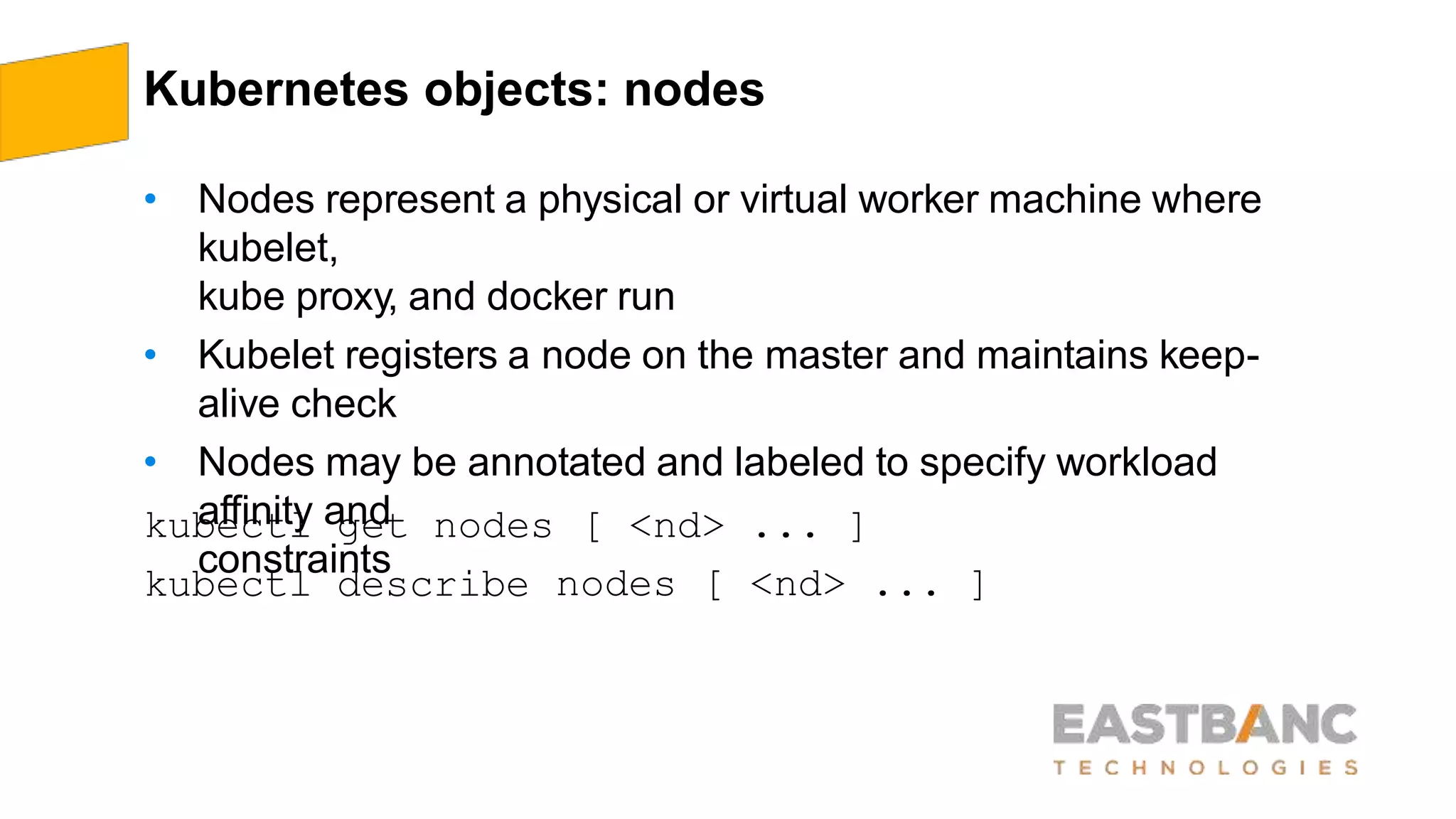 Kubernetes objects: nodes
• Nodes represent a physical or virtual worker machine where
kubelet,
kube proxy, and docker run
• Kubelet registers a node on the master and maintains keep-
alive check
• Nodes may be annotated and labeled to specify workload
affinity and
constraints
kubectl get nodes
kubectl describe
[ <nd> ... ]
nodes [ <nd> ... ]
 