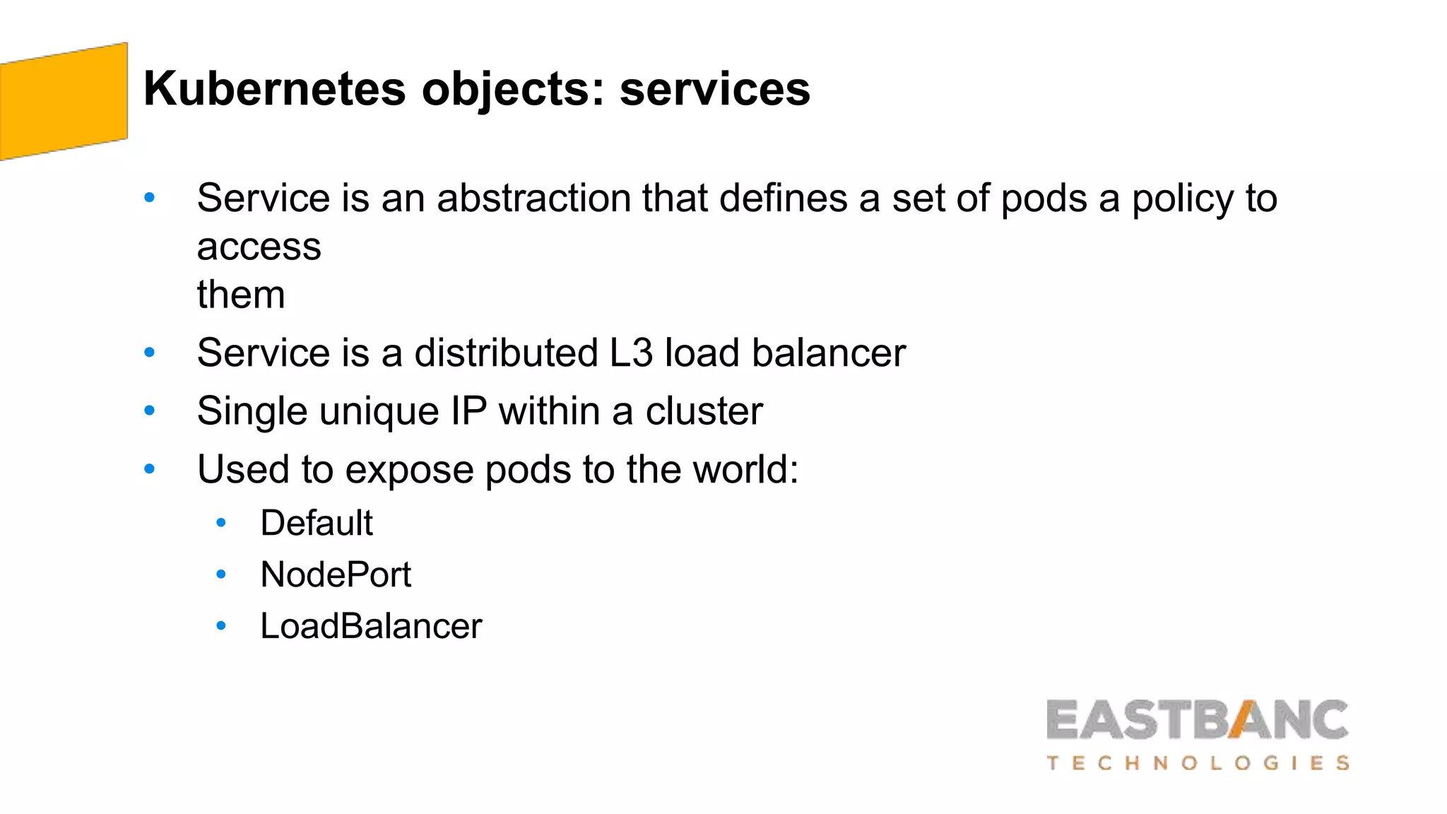 Kubernetes objects: services
• Service is an abstraction that defines a set of pods a policy to
access
them
• Service is a distributed L3 load balancer
• Single unique IP within a cluster
• Used to expose pods to the world:
• Default
• NodePort
• LoadBalancer
 