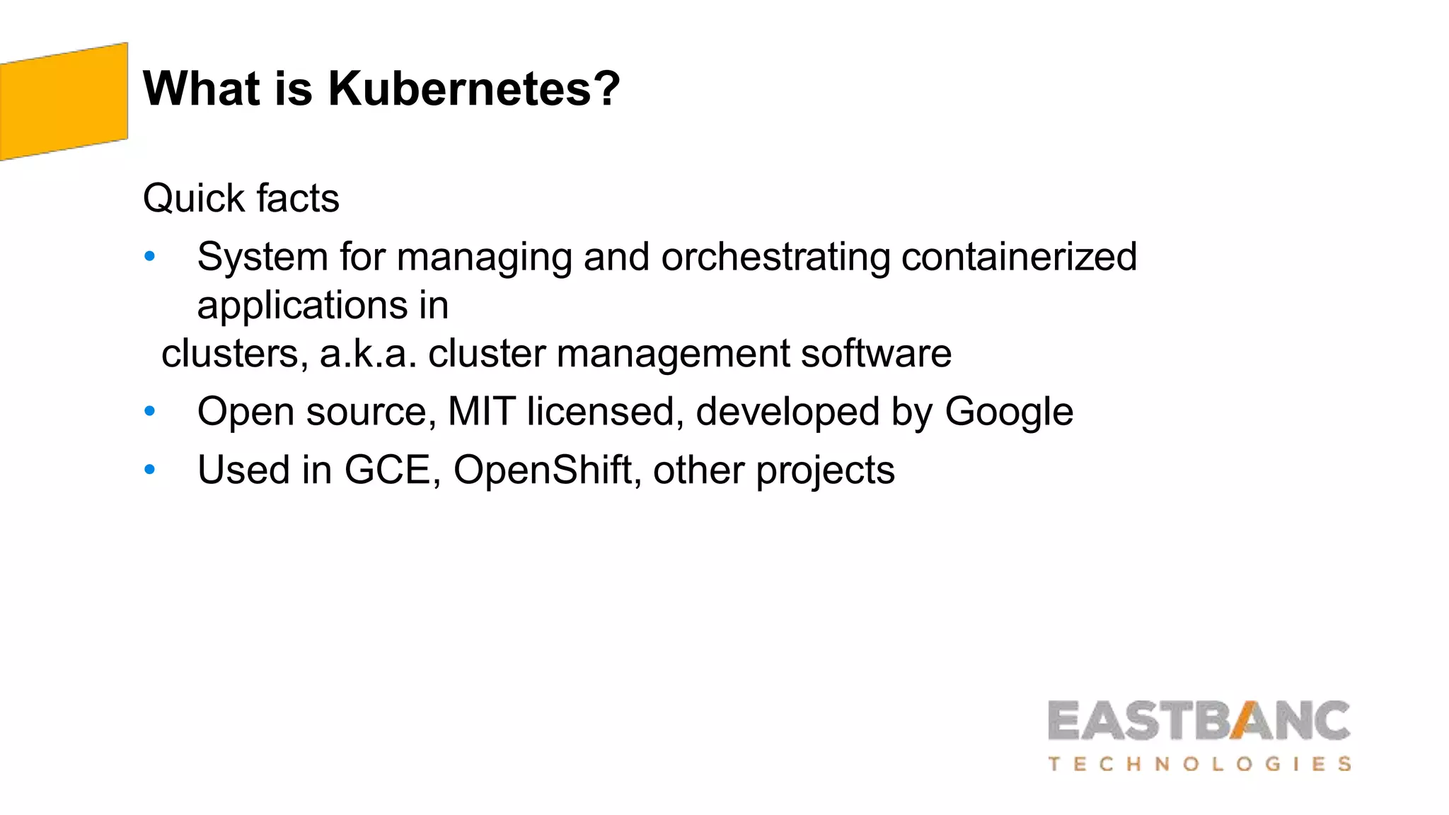 What is Kubernetes?
Quick facts
• System for managing and orchestrating containerized
applications in
clusters, a.k.a. cluster management software
• Open source, MIT licensed, developed by Google
• Used in GCE, OpenShift, other projects
 