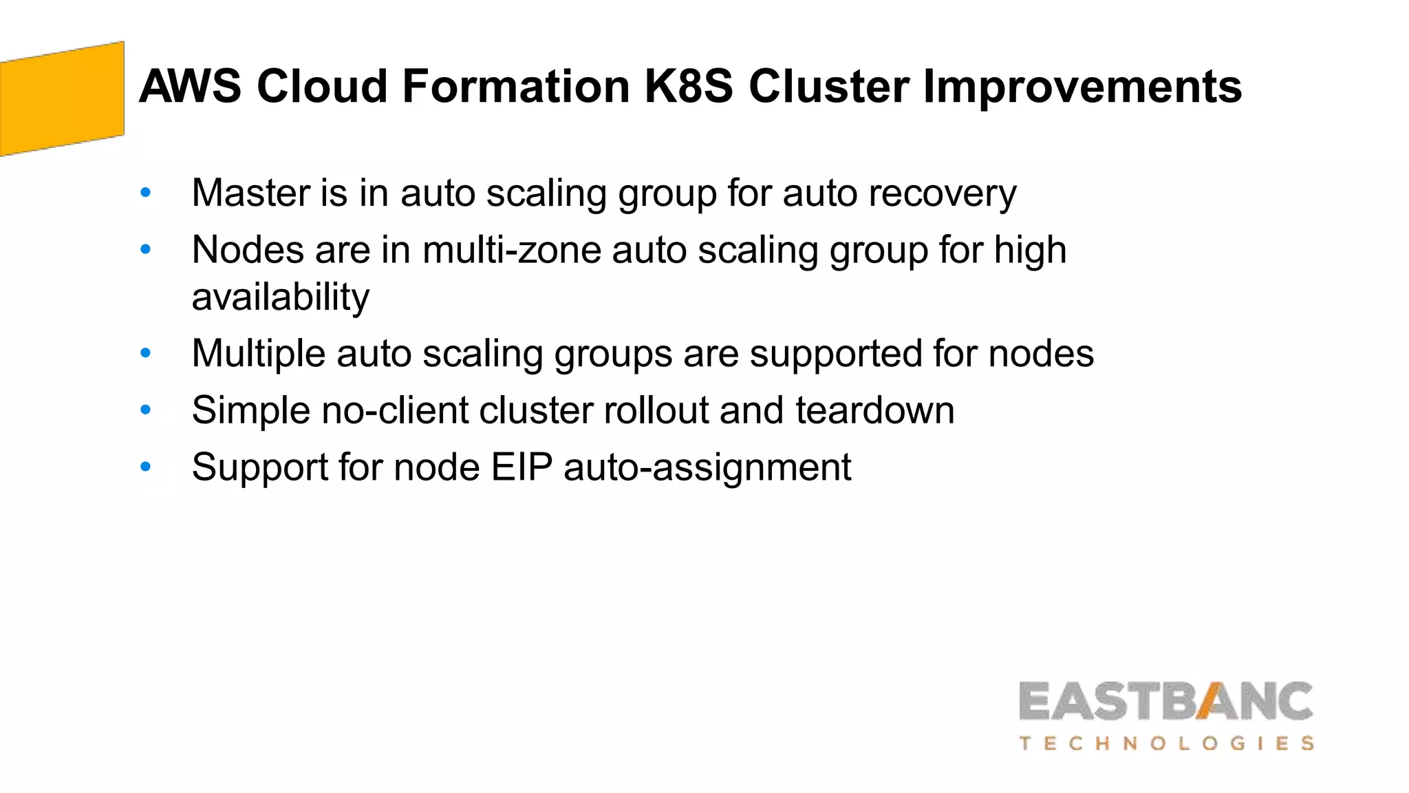 AWS Cloud Formation K8S Cluster Improvements
• Master is in auto scaling group for auto recovery
• Nodes are in multi-zone auto scaling group for high
availability
• Multiple auto scaling groups are supported for nodes
• Simple no-client cluster rollout and teardown
• Support for node EIP auto-assignment
 