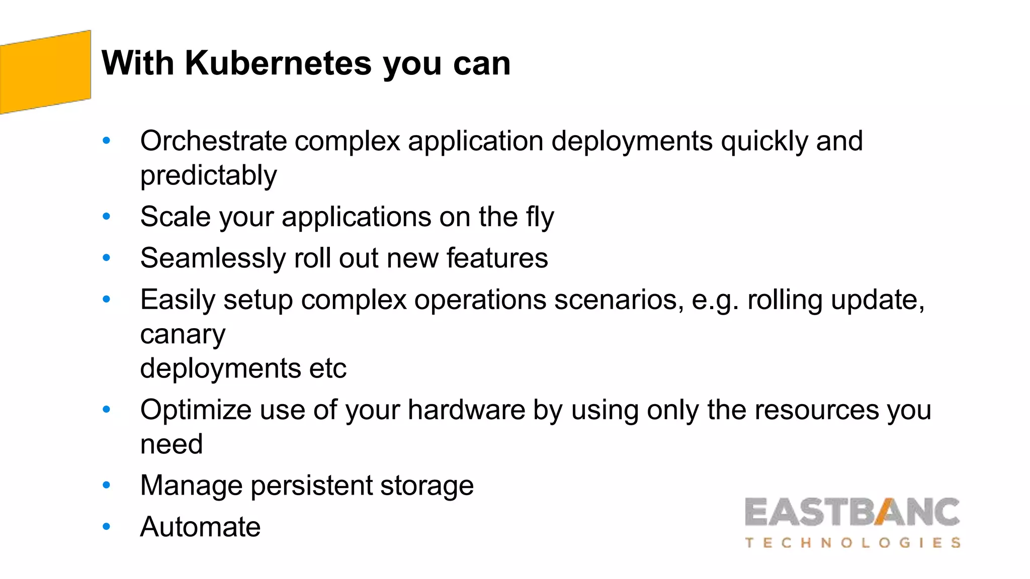 With Kubernetes you can
• Orchestrate complex application deployments quickly and
predictably
• Scale your applications on the fly
• Seamlessly roll out new features
• Easily setup complex operations scenarios, e.g. rolling update,
canary
deployments etc
• Optimize use of your hardware by using only the resources you
need
• Manage persistent storage
• Automate
 