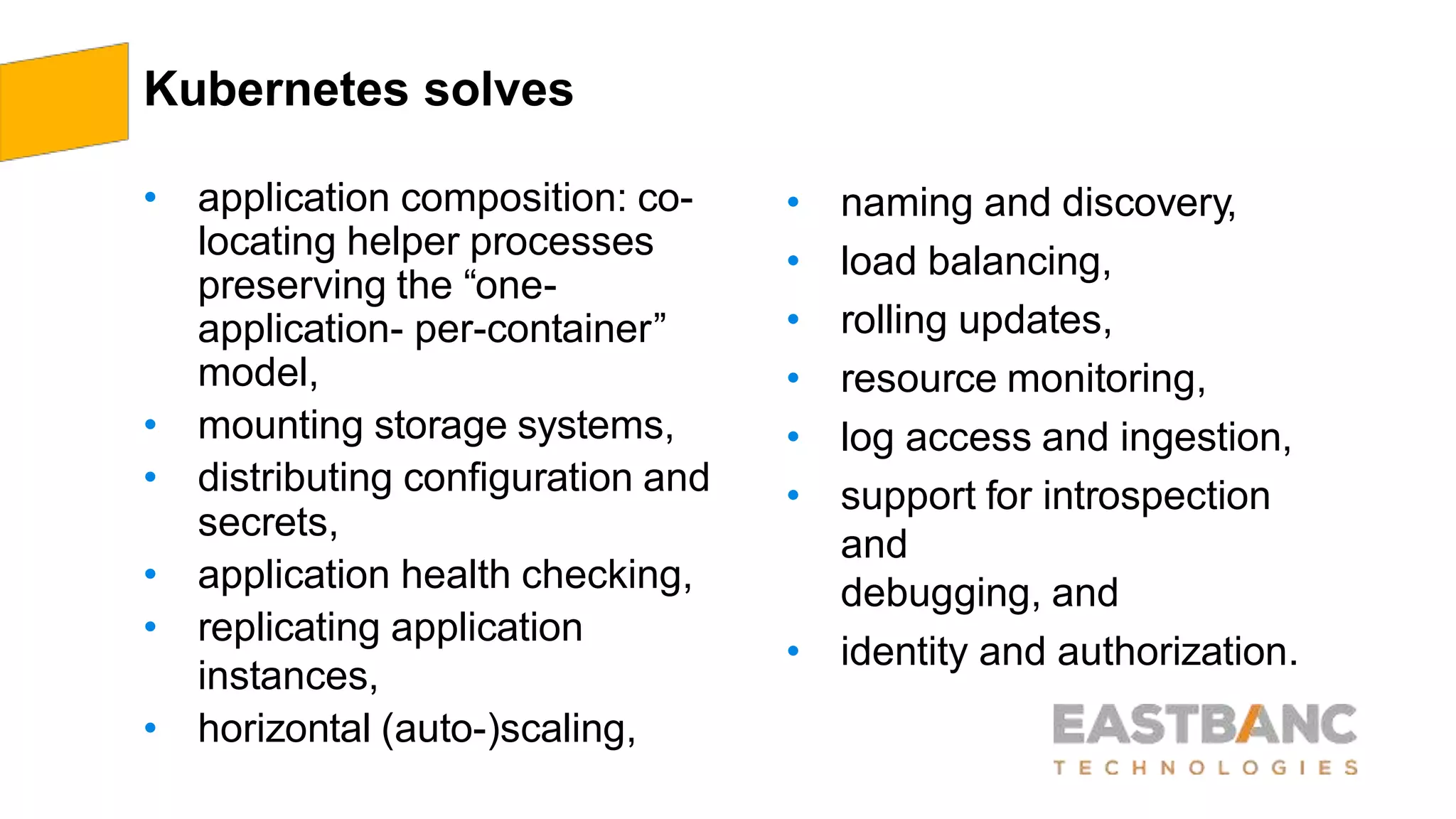 Kubernetes solves
• application composition: co-
locating helper processes
preserving the “one-
application- per-container”
model,
• mounting storage systems,
• distributing configuration and
secrets,
• application health checking,
• replicating application
instances,
• horizontal (auto-)scaling,
• naming and discovery,
• load balancing,
• rolling updates,
• resource monitoring,
• log access and ingestion,
• support for introspection
and
debugging, and
• identity and authorization.
 