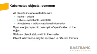 Kubernetes objects: common
• All objects include metadata with
• Name – unique
• Labels – searchable, selectable
• Annotations – arbitrary additional information
• Spec – object specific description/specification of the
object
• Status – object status within the cluster
• Object information may be received in different formats
 
