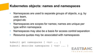 Kubernetes objects: names and namespaces
• Namespaces are used to separate groups of objects, e.g. by
user, team,
project etc
• Namespaces are scopes for names; names are unique per
type within namespace
• Namespaces may also be a basis for access control separation
• Resource quotas may be associated with namespaces
kubectl get namespaces [ <ns> ... ]
kubectl describe namespaces [ <ns> ... ]
 