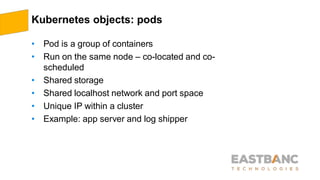 Kubernetes objects: pods
• Pod is a group of containers
• Run on the same node – co-located and co-
scheduled
• Shared storage
• Shared localhost network and port space
• Unique IP within a cluster
• Example: app server and log shipper
 