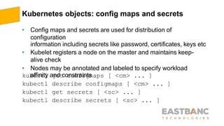 Kubernetes objects: config maps and secrets
• Config maps and secrets are used for distribution of
configuration
information including secrets like password, certificates, keys etc
• Kubelet registers a node on the master and maintains keep-
alive check
• Nodes may be annotated and labeled to specify workload
affinity and constraintskubectl
kubectl
kubectl
kubectl
get configmaps [ <cm> ... ]
describe configmaps [ <cm> ... ]
get secrets [ <sc> ... ]
describe secrets [ <sc> ... ]
 