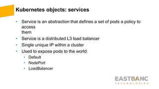 Kubernetes objects: services
• Service is an abstraction that defines a set of pods a policy to
access
them
• Service is a distributed L3 load balancer
• Single unique IP within a cluster
• Used to expose pods to the world:
• Default
• NodePort
• LoadBalancer
 