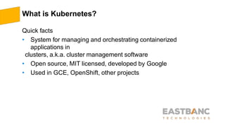 What is Kubernetes?
Quick facts
• System for managing and orchestrating containerized
applications in
clusters, a.k.a. cluster management software
• Open source, MIT licensed, developed by Google
• Used in GCE, OpenShift, other projects
 