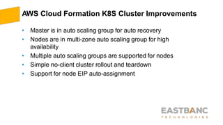 AWS Cloud Formation K8S Cluster Improvements
• Master is in auto scaling group for auto recovery
• Nodes are in multi-zone auto scaling group for high
availability
• Multiple auto scaling groups are supported for nodes
• Simple no-client cluster rollout and teardown
• Support for node EIP auto-assignment
 