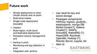 Future work
• Simple deployment to other
clouds (Azure) and on-prem
• Multi-zone master
• Single-node deployment
(reusable
• master)
• Multi-region, multi-cloud
and federated deployment
• Persistent volume management
and
• backup in prod
• Monitoring and log collection in
prod
• Integration with Jenkins
• Use Vault for key and
secret storage
• Packaged components:
HAProxy ingress, glusterfs,
elasticsearch, mongo DB,
MySql Cluster(?), Galena
Cluster(?), WildFly,
ActiveMQ, RabbitMQ (?),
HippoCMS, Keycloak,
OpenAM, Hadoop (?),
Rstudio Server, Jupyter, etc
• Web UI
• • ...
 