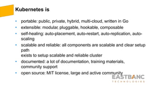 Kubernetes is
• portable: public, private, hybrid, multi-cloud, written in Go
• extensible: modular, pluggable, hookable, composable
• self-healing: auto-placement, auto-restart, auto-replication, auto-
scaling
• scalable and reliable: all components are scalable and clear setup
path
exists to setup scalable and reliable cluster
• documented: a lot of documentation, training materials,
community support
• open source: MIT license, large and active community
 