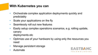 With Kubernetes you can
• Orchestrate complex application deployments quickly and
predictably
• Scale your applications on the fly
• Seamlessly roll out new features
• Easily setup complex operations scenarios, e.g. rolling update,
canary
deployments etc
• Optimize use of your hardware by using only the resources you
need
• Manage persistent storage
• Automate
 