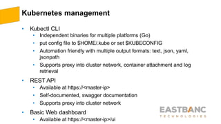 Kubernetes management
• Kubectl CLI
• Independent binaries for multiple platforms (Go)
• put config file to $HOME/.kube or set $KUBECONFIG
• Automation friendly with multiple output formats: text, json, yaml,
jsonpath
• Supports proxy into cluster network, container attachment and log
retrieval
• REST API
• Available at https://<master-ip>
• Self-documented, swagger documentation
• Supports proxy into cluster network
• Basic Web dashboard
• Available at https://<master-ip>/ui
 