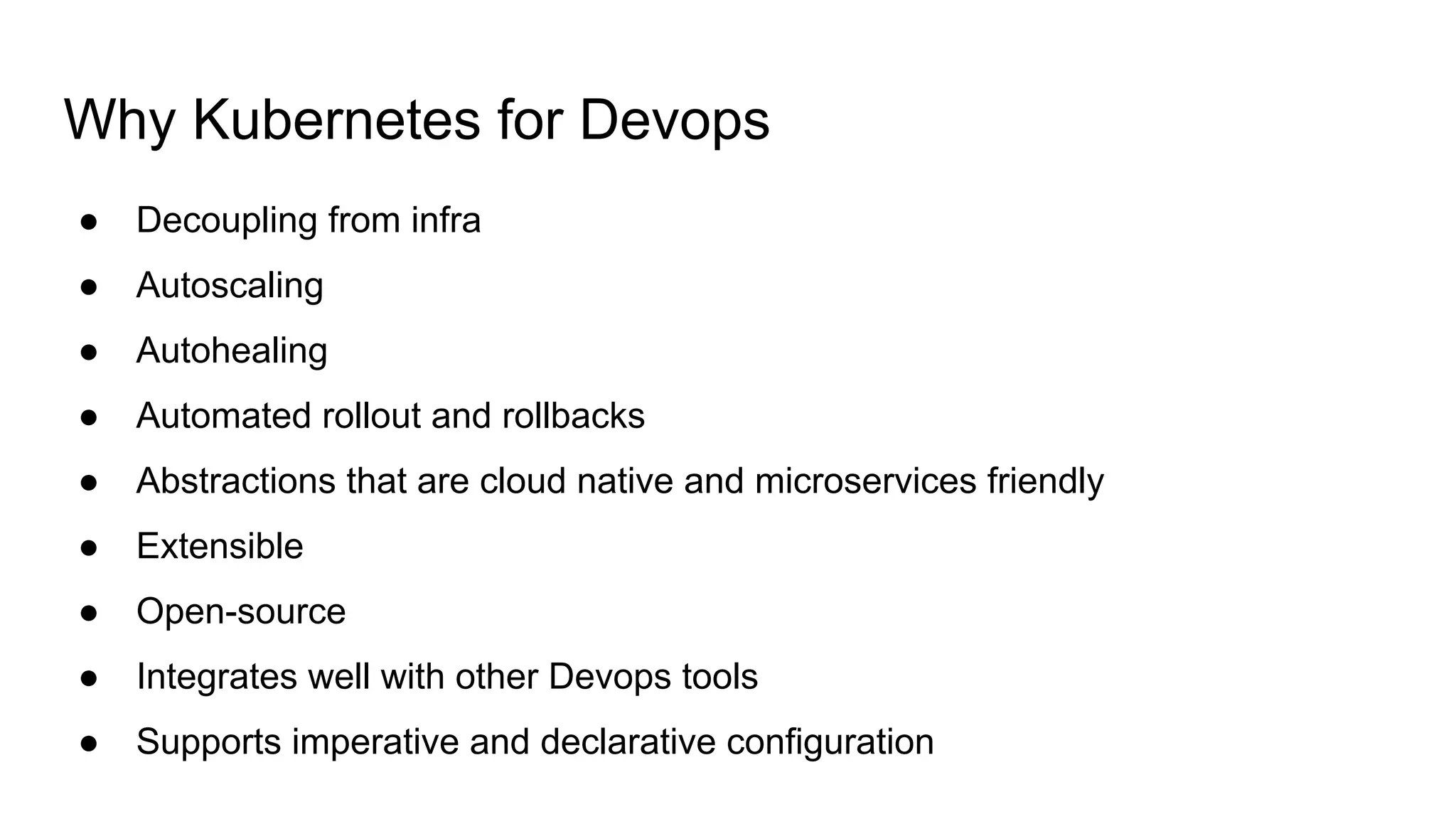 Why Kubernetes for Devops
● Decoupling from infra
● Autoscaling
● Autohealing
● Automated rollout and rollbacks
● Abstractions that are cloud native and microservices friendly
● Extensible
● Open-source
● Integrates well with other Devops tools
● Supports imperative and declarative configuration
 