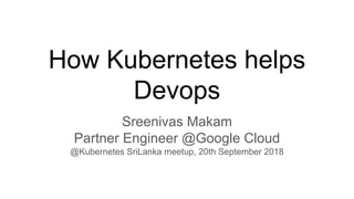 How Kubernetes helps
Devops
Sreenivas Makam
Partner Engineer @Google Cloud
@Kubernetes SriLanka meetup, 20th September 2018
 