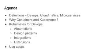 Agenda
● Definitions - Devops, Cloud native, Microservices
● Why Containers and Kubernetes?
● Kubernetes for Devops
○ Abstractions
○ Design patterns
○ Integrations
○ Extensions
● Use cases
 